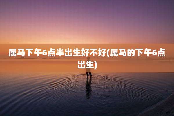 属马下午6点半出生好不好(属马的下午6点出生)