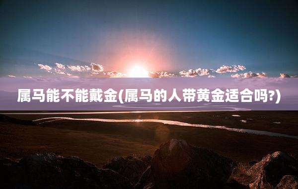 属马能不能戴金(属马的人带黄金适合吗?)