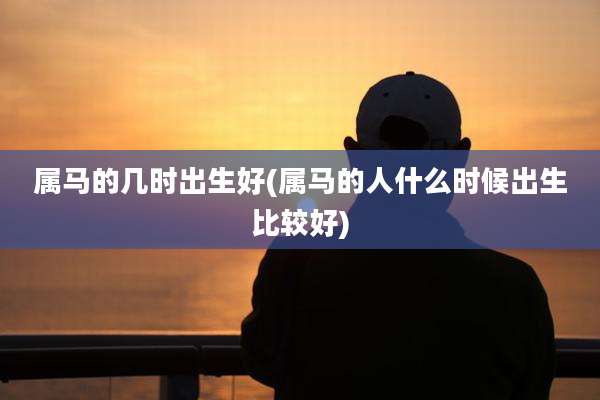 属马的几时出生好(属马的人什么时候出生比较好)
