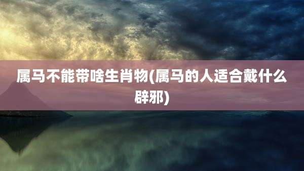 属马不能带啥生肖物(属马的人适合戴什么辟邪)