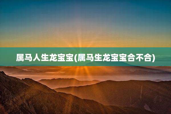 属马人生龙宝宝(属马生龙宝宝合不合)