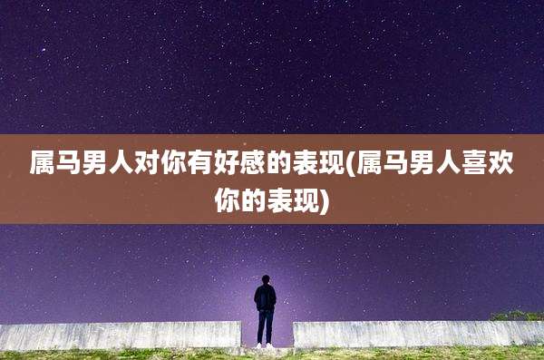属马男人对你有好感的表现(属马男人喜欢你的表现)