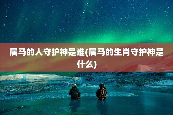 属马的人守护神是谁(属马的生肖守护神是什么)
