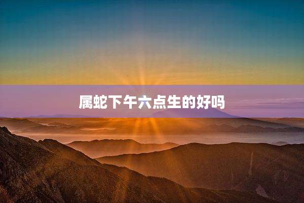 属蛇下午六点生的好吗