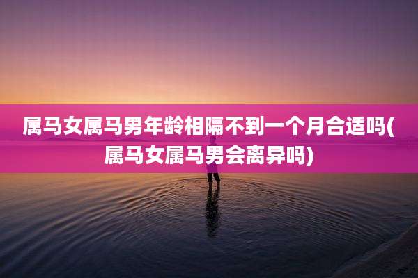 属马女属马男年龄相隔不到一个月合适吗(属马女属马男会离异吗)