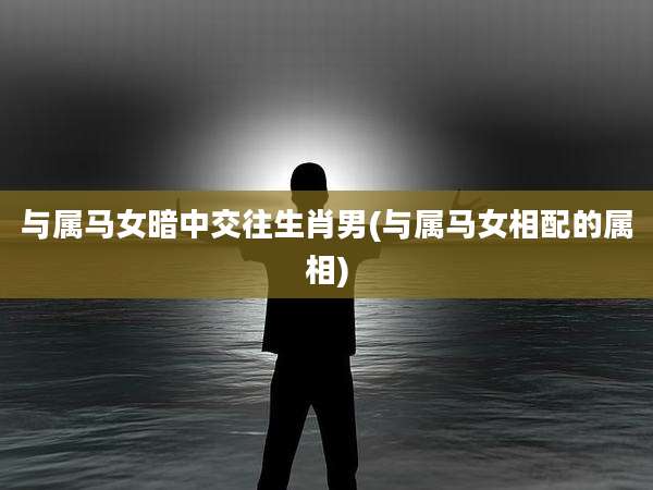 与属马女暗中交往生肖男(与属马女相配的属相)