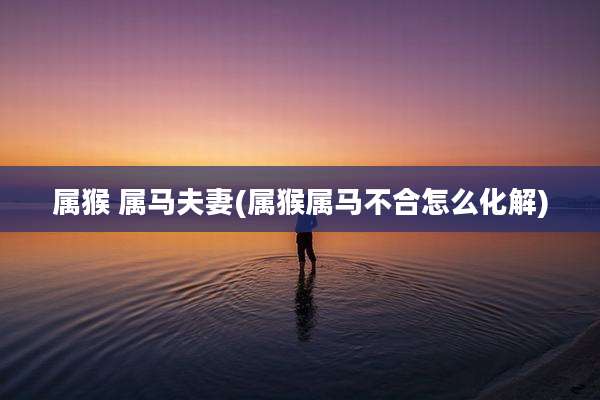 属猴 属马夫妻(属猴属马不合怎么化解)