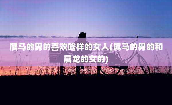属马的男的喜欢啥样的女人(属马的男的和属龙的女的)