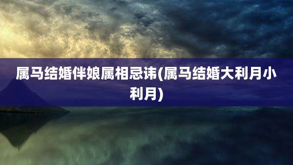 属马结婚伴娘属相忌讳(属马结婚大利月小利月)
