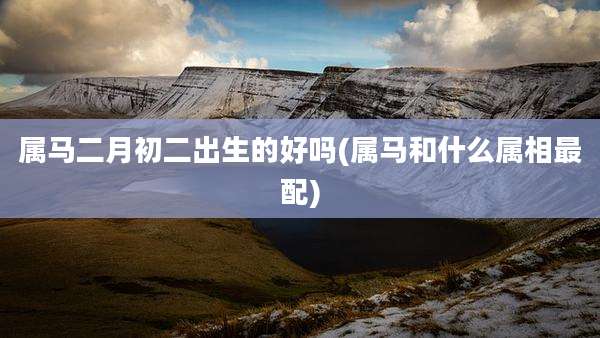 属马二月初二出生的好吗(属马和什么属相最配)