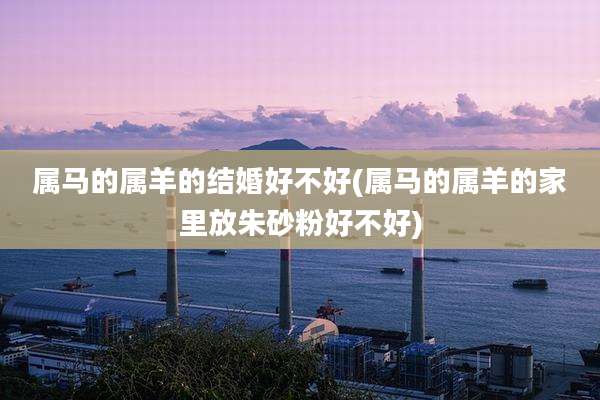 属马的属羊的结婚好不好(属马的属羊的家里放朱砂粉好不好)