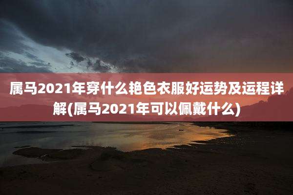 属马2021年穿什么艳色衣服好运势及运程详解(属马2021年可以佩戴什么)