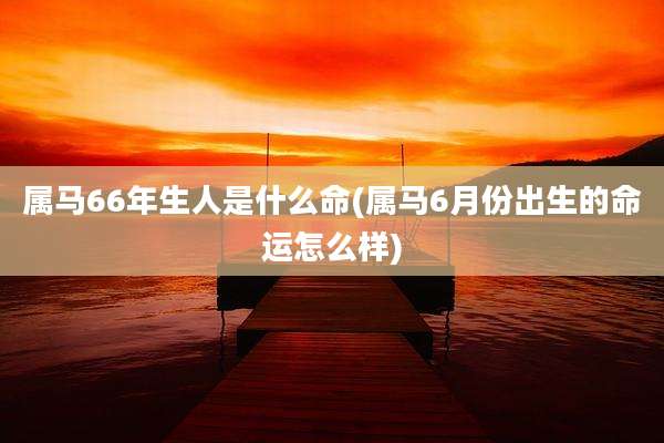 属马66年生人是什么命(属马6月份出生的命运怎么样)