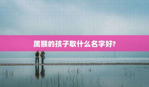 属猴的孩子取什么名字好?