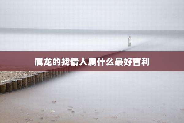 属龙的找情人属什么最好吉利