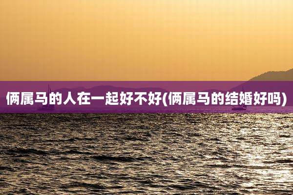 俩属马的人在一起好不好(俩属马的结婚好吗)