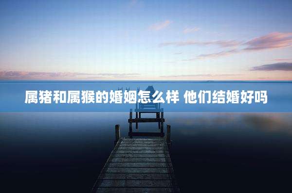 属猪和属猴的婚姻怎么样 他们结婚好吗