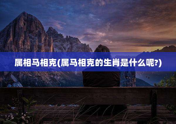 属相马相克(属马相克的生肖是什么呢?)