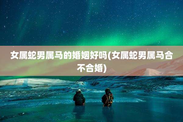 女属蛇男属马的婚姻好吗(女属蛇男属马合不合婚)