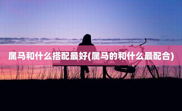 属马和什么搭配最好(属马的和什么最配合)