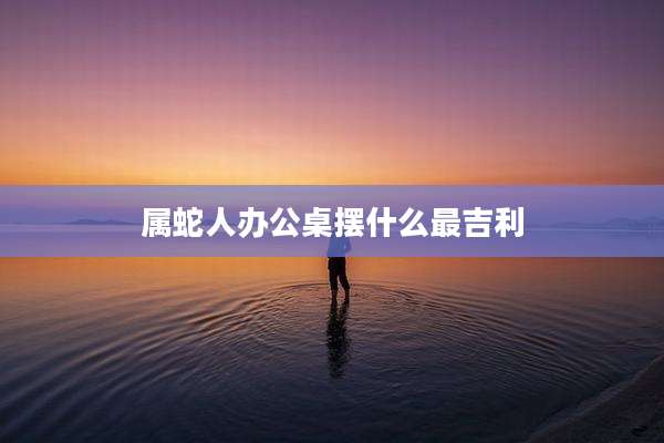 属蛇人办公桌摆什么最吉利