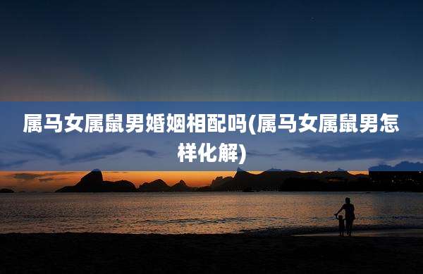 属马女属鼠男婚姻相配吗(属马女属鼠男怎样化解)