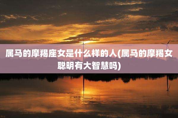 属马的摩羯座女是什么样的人(属马的摩羯女聪明有大智慧吗)