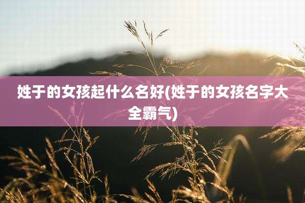 姓于的女孩起什么名好(姓于的女孩名字大全霸气)