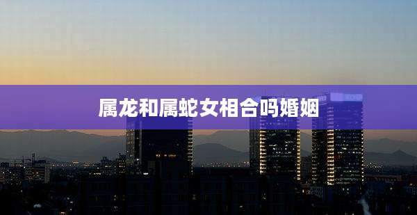 属龙和属蛇女相合吗婚姻