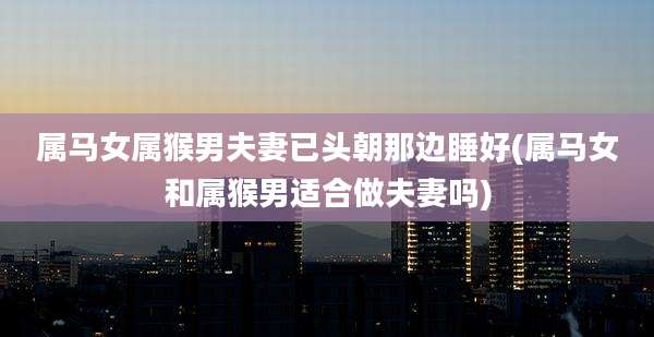 属马女属猴男夫妻已头朝那边睡好(属马女和属猴男适合做夫妻吗)