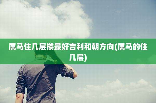 属马住几层楼最好吉利和朝方向(属马的住几层)