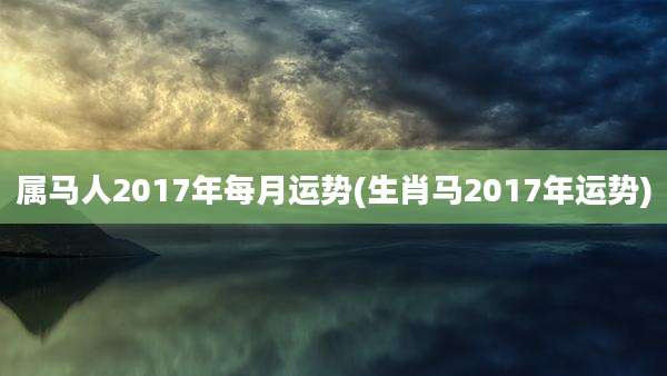 属马人2017年每月运势(生肖马2017年运势)