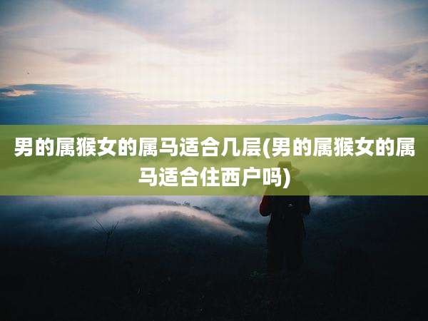男的属猴女的属马适合几层(男的属猴女的属马适合住西户吗)