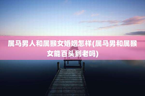 属马男人和属猴女婚姻怎样(属马男和属猴女能百头到老吗)