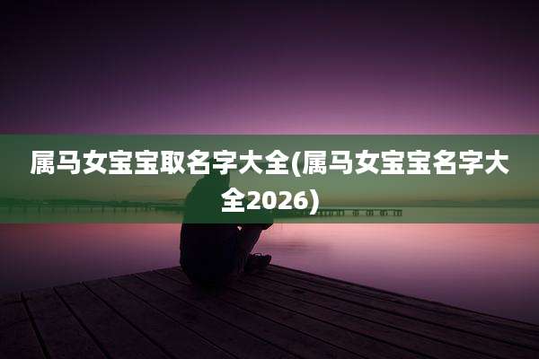 属马女宝宝取名字大全(属马女宝宝名字大全2026)