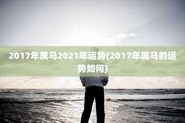 2017年属马2021年运势(2017年属马的运势如何)
