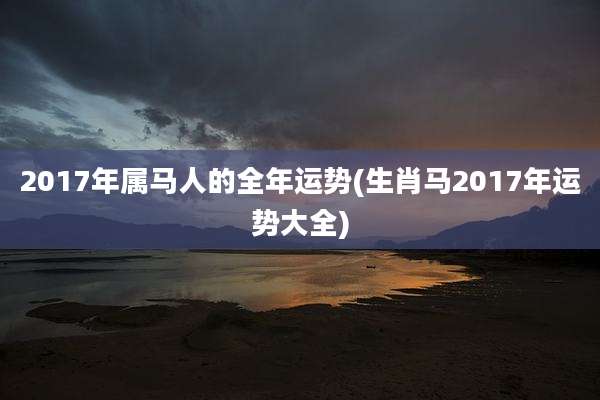 2017年属马人的全年运势(生肖马2017年运势大全)