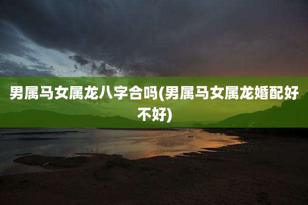 男属马女属龙八字合吗(男属马女属龙婚配好不好)