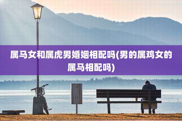 属马女和属虎男婚姻相配吗(男的属鸡女的属马相配吗)