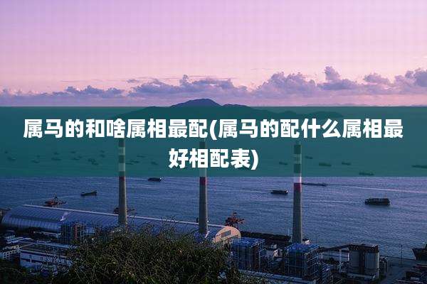 属马的和啥属相最配(属马的配什么属相最好相配表)