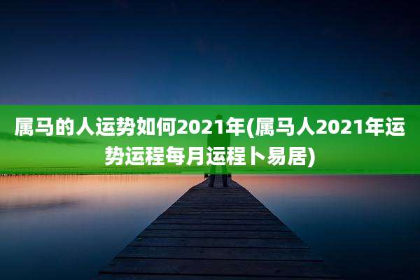 属马的人运势如何2021年(属马人2021年运势运程每月运程卜易居)