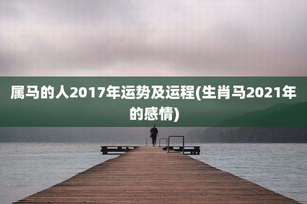 属马的人2017年运势及运程(生肖马2021年的感情)