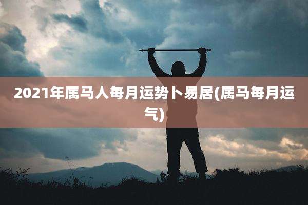 2021年属马人每月运势卜易居(属马每月运气)