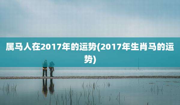 属马人在2017年的运势(2017年生肖马的运势)