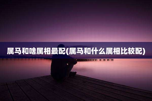 属马和啥属相最配(属马和什么属相比较配)