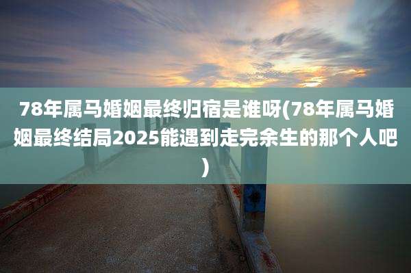 78年属马婚姻最终归宿是谁呀(78年属马婚姻最终结局2025能遇到走完余生的那个人吧)