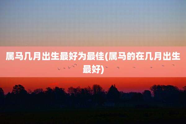 属马几月出生最好为最佳(属马的在几月出生最好)