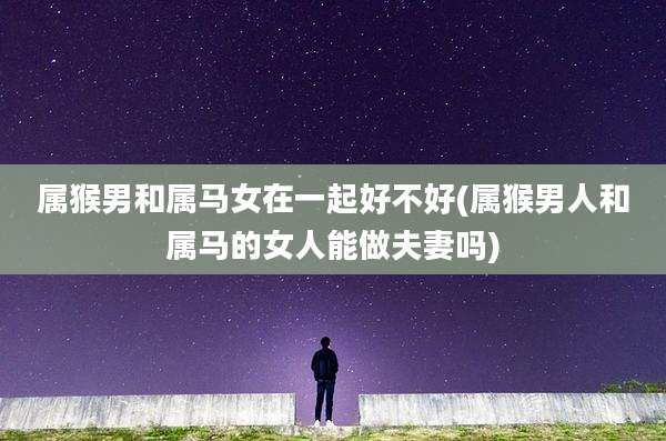 属猴男和属马女在一起好不好(属猴男人和属马的女人能做夫妻吗)