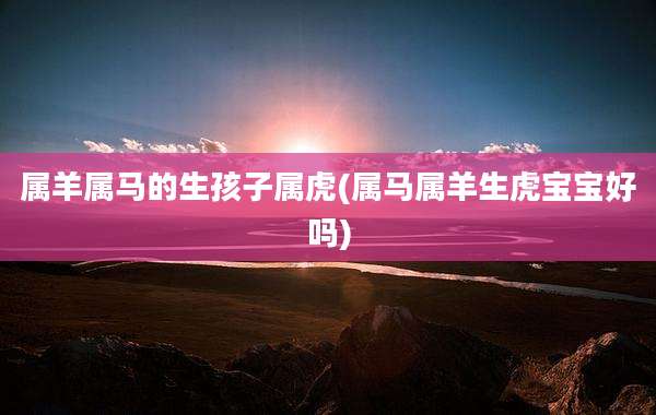 属羊属马的生孩子属虎(属马属羊生虎宝宝好吗)