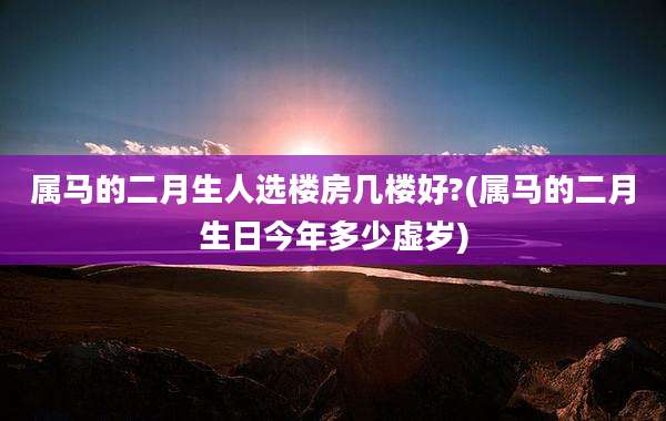 属马的二月生人选楼房几楼好?(属马的二月生日今年多少虚岁)